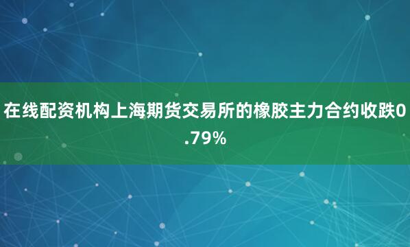 在线配资机构上海期货交易所的橡胶主力合约收跌0.79%