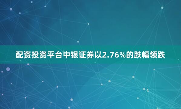 配资投资平台中银证券以2.76%的跌幅领跌