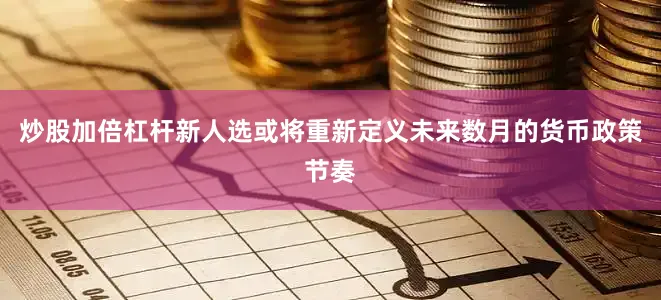 炒股加倍杠杆新人选或将重新定义未来数月的货币政策节奏